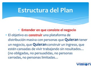 Estructura del Plan

          Entender en que consiste el negocio
El objetivo es construir una plataforma de
distribución masiva con personas que Quieran tener
un negocio, que Quieran construir un ingreso, que
estén cansadas de vivir trabajando sin resultados…
(no obligadas, no persuadidas, no personas
cerradas, no personas limitadas…
 