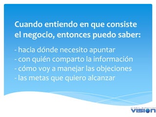 Cuando entiendo en que consiste
el negocio, entonces puedo saber:
- hacia dónde necesito apuntar
- con quién comparto la información
- cómo voy a manejar las objeciones
- las metas que quiero alcanzar
 