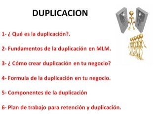 DUPLICACION
1- ¿ Qué es la duplicación?.
2- Fundamentos de la duplicación en MLM.
3- ¿ Cómo crear duplicación en tu negocio?
4- Formula de la duplicación en tu negocio.
5- Componentes de la duplicación
6- Plan de trabajo para retención y duplicación.
 