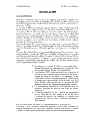 Biología Molecular                                             Lic. Marcelo F. Goyanes


                               Estructura del ADN
Breve reseña histórica

Hasta casi la mitad del siglo XX una de las preguntas que mantenía ocupados a los
investigadores en el campo de la Biología Molecular y Celular era ¿Qué molécula posee
la información genética? La mirada apuntaba principalmente a dos macromoléculas: las
Proteínas y el ADN.
La molécula de ADN, por ese entonces, parecía demasiado simple para “encargarse” de
tamaña tarea, ya que estaba constituida por solo cuatro componentes. El mismo Levene
en la década del ´20 había aseverado que, como las muestras de ADN estudiadas
poseían proporciones casi iguales de las cuatro Bases nitrogenadas, el ADN debía
comportarse como un tetranucleótido, en el cual los ramilletes de a cuatro nucleótidos se
repetían a lo largo de la molécula de manera más que monótona. Una molécula tan
monótona y repetitiva no se acercaba en lo más mínimo a la idea de una verdadera
portadora de la información genética.
Fue hasta la década del ´50 que gracias a las experiencias y trabajos de Alfred D.
Hershey y su colega Martha Chase se pudo comprobar, a través de estudios realizados
con virus Bacterianos, que la información genética era portada por la molécula de
ADN.
El broche de oro lo constituye el trabajo realizado por James Watson y Francis Crick
quienes realizan el modelo del ADN que concordaba perfectamente con los hechos
conocidos y ayudaría a explicar el papel biológico de esta molécula. No nos olvidemos
que los dos jóvenes investigadores contaban ya con una suma de información más que
relevante e imprescindible para el armado del modelo. Entre los datos más importantes
con los que contaban podemos rescatar:

                          Se sabía que la molécula de ADN era muy grande, larga y
                          delgada. Compuesta por nucleótidos que contenían las bases
                          nitrogenadas Adenina, Timina, Citosina y Guanina.
                          Linus Pauling (1950) había demostrado que las cadenas de
                          aminoácidos que componen las proteínas están dispuestas a
                          menudo en forma de una hélice y se mantienen con esa
                          conformación gracias a las uniones puente de Hidrógeno que
                          se forman entre los aminoácidos de los distintos giros de la
                          hélice. Pauling había sugerido que la estructura del ADN
                          podía ser semejante a la hélice que presentaban las proteínas.
                          Los patrones de las fotografías del ADN, obtenidas hasta este
                          momento, reflejaban los giros de una hélice de grandes
                          dimensiones.
                          Erwin Chargaff analizó el ADN y confirmó que las cantidades
                          de las Bases Púricas eran iguales a las de las Bases
                          Pirimídicas. En síntesis, las cantidades de Adenina eran
                          iguales a las de Timina y, las de Citosina se correspondían a
                          las de Guanina.

Con todos estos datos, Watson y Crick intentaron construir el modelo de ADN.
Para llevar la gran cantidad de información genética el modelo debía considerar dos
aspectos fundamentales: ser heterogéneo y variado. Armaron así el modelo en hojalata
y alambre y, como quien arma un rompecabezas, encajaron cada pieza en su lugar.
 