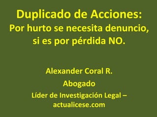 Duplicado de Acciones:
Por hurto se necesita denuncio,
     si es por pérdida NO.

        Alexander Coral R.
            Abogado
    Líder de Investigación Legal –
           actualicese.com
 