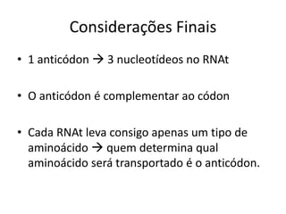 Considerações Finais
• 1 anticódon  3 nucleotídeos no RNAt
• O anticódon é complementar ao códon
• Cada RNAt leva consigo apenas um tipo de
aminoácido  quem determina qual
aminoácido será transportado é o anticódon.
 