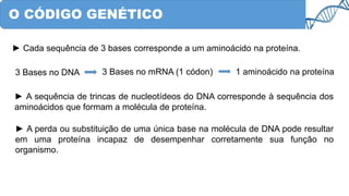 O CÓDIGO GENÉTICO
► Cada sequência de 3 bases corresponde a um aminoácido na proteína.
3 Bases no DNA 3 Bases no mRNA (1 códon) 1 aminoácido na proteína
► A sequência de trincas de nucleotídeos do DNA corresponde à sequência dos
aminoácidos que formam a molécula de proteína.
► A perda ou substituição de uma única base na molécula de DNA pode resultar
em uma proteína incapaz de desempenhar corretamente sua função no
organismo.
 