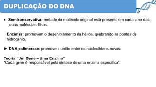 DUPLICAÇÃO DO DNA
• Semiconservativa: metade da molécula original está presente em cada uma das
duas moléculas-filhas.
Enzimas: promovem o desenrolamento da hélice, quebrando as pontes de
hidrogênio.
► DNA polimerase: promove a união entre os nucleotídeos novos.
Teoria “Um Gene – Uma Enzima”
“Cada gene é responsável pela síntese de uma enzima específica”.
 