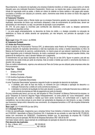 Resumidamente, no desconto de duplicatas uma empresa (Cedente) transfere um direito que possui contra um cliente
(Sacado) para uma instituição financeira (Cessionário). Ocorre que, na maioria das vezes o cessionário possui, em
virtude de negociação entre as partes, o direito em cobrar do cedente os títulos cedidos e não pagos pelo sacado,
vinculados a contratos com cláusula pro solvendo, assim, chamamos esse direito de cobrar os títulos não pagos de
"Direito de Regresso".
3) Tratamento Tributário:
A legislação do Imposto sobre a Renda impõe que os encargos financeiros gerados nas operações de desconto de
duplicatas, decorrentes de títulos cujo vencimento ultrapasse a data de encerramento do período-base, devam ser
apropriadas pro rata temporis, ou seja, nos períodos de apuração a que competirem:
Art. 374. Os juros pagos ou incorridos pelo contribuinte são dedutíveis, como custo ou despesa operacional,
observadas as seguintes normas:
I - os juros pagos antecipadamente, os descontos de títulos de crédito, e o deságio concedido na colocação de
debêntures ou títulos de crédito deverão ser apropriados, pro rata temporis, nos períodos de apuração a que
competirem;
(...)
Base Legal: Artigo 374, inciso I, do RIR/99.
4) Tratamento Contábil:
4.1) Antes dos Pronunciamentos:
Antes da edição dos Pronunciamos Técnicos CPC, já referenciados neste Roteiro de Procedimentos, a empresa que
efetuava desconto de duplicatas demonstrava o total das duplicatas e/ou contas a receber descontadas no Ativo do
Balanço de Encerramento do exercício, subtrativamente, no mesmo grupo em que estavam registrados os títulos que
foram negociados junto à instituição financeira, de modo a esclarecer que a empresa negociou aqueles direitos, mas
poderia ter de readquiri-los, caso o devedor faltasse com o pagamento.
O entendimento era que essas duplicatas não deveriam, por força da Lei das S/A's, figurar no passivo, pois até seu
vencimento não existe dívida por parte da empresa. Esta só existe à medida que ocorre o vencimento dos títulos e o
devedor não os paga.
Para um melhor entendimento, vejamos uma estrutura de Plano de Contas que era utilizado pelas empresas antes dos
Pronunciamentos:
Conta Tipo         Descrição
1       Sintética ATIVO
1.1 Sintética Circulante
1.1.03 Analítica Duplicatas a Receber
1.1.04 Analítica (-) Duplicatas Descontadas
A conta "Duplicatas Descontadas" apresenta a seguinte função na operação de desconto de duplicatas:
      a. é creditada, pelo valor de face dos títulos, no momento em que é efetuada a operação de desconto e a
         instituição financeira faz o crédito em conta corrente da empresa; e
      b. é debitada no momento da liquidação do título pelo devedor ou quando a instituição financeira leva a débito em
         conta corrente da empresa por falta de pagamento por parte do devedor.
Os juros cobrados pelo banco, por sua vez, são lançados no "Ativo Circulante" do Balanço Patrimonial da empresa, no
grupo "Despesas do Exercício Seguinte Pagas Antecipadamente", na conta própria de "Juros Antecipados", sendo
apropriadas em contas de resultado à medida que forem sendo incorridos, em conformidade com o regime de
competência. Isso se deve porque os juros devem ser apropriados às despesas pro rata temporis, ou seja, à medida
que transcorra o tempo entre o desconto e seu vencimento. Já a despesas bancárias e o IOF são lançadas diretamente
para o resultado.
Base Legal: Lei nº 6.404/1976 (Lei das S/A's).
4.1.1) Exemplo Prático:
A título de exemplificação, imaginemos que a empresa fictícia Vivax Indústria e Comércio de Eletrônicos Ltda. tenha
em 01/02/2X01, descontado no Banco Econômico S/A. 6 duplicatas de sua emissão no valor total de R$ 175.000,00,
ambas com vencimento em 30/06/2X01. Consideremos também que, foi descontado da empresa R$ 17.500,00
referente aos juros da operação, R$ 550,00 de Despesas Bancárias e R$ 1.000,00 de IOF.
Com base nesses valores, segue exemplo de contabilização da operação de desconto de duplicatas:
Pelo desconto das duplicatas:
D - Bco. c/ Movto. (AC) ______________ R$ 155.950,00
D - IOF (R) __________________________ R$ 1.000,00
 