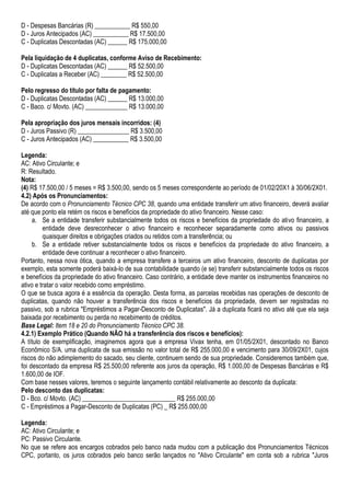 D - Despesas Bancárias (R) ___________ R$ 550,00
D - Juros Antecipados (AC) ___________ R$ 17.500,00
C - Duplicatas Descontadas (AC) ______ R$ 175.000,00

Pela liquidação de 4 duplicatas, conforme Aviso de Recebimento:
D - Duplicatas Descontadas (AC) ______ R$ 52.500,00
C - Duplicatas a Receber (AC) ________ R$ 52.500,00

Pelo regresso do título por falta de pagamento:
D - Duplicatas Descontadas (AC) ______ R$ 13.000,00
C - Baco. c/ Movto. (AC) _____________ R$ 13.000,00

Pela apropriação dos juros mensais incorridos: (4)
D - Juros Passivo (R) ________________ R$ 3.500,00
C - Juros Antecipados (AC) ___________ R$ 3.500,00

Legenda:
AC: Ativo Circulante; e
R: Resultado.
Nota:
(4) R$ 17.500,00 / 5 meses = R$ 3.500,00, sendo os 5 meses correspondente ao período de 01/02/20X1 à 30/06/2X01.
4.2) Após os Pronunciamentos:
De acordo com o Pronunciamento Técnico CPC 38, quando uma entidade transferir um ativo financeiro, deverá avaliar
até que ponto ela retém os riscos e benefícios da propriedade do ativo financeiro. Nesse caso:
     a. Se a entidade transferir substancialmente todos os riscos e benefícios da propriedade do ativo financeiro, a
         entidade deve desreconhecer o ativo financeiro e reconhecer separadamente como ativos ou passivos
         quaisquer direitos e obrigações criados ou retidos com a transferência; ou
     b. Se a entidade retiver substancialmente todos os riscos e benefícios da propriedade do ativo financeiro, a
         entidade deve continuar a reconhecer o ativo financeiro.
Portanto, nessa nova ótica, quando a empresa transfere a terceiros um ativo financeiro, desconto de duplicatas por
exemplo, esta somente poderá baixá-lo de sua contabilidade quando (e se) transferir substancialmente todos os riscos
e benefícios da propriedade do ativo financeiro. Caso contrário, a entidade deve manter os instrumentos financeiros no
ativo e tratar o valor recebido como empréstimo.
O que se busca agora é a essência da operação. Desta forma, as parcelas recebidas nas operações de desconto de
duplicatas, quando não houver a transferência dos riscos e benefícios da propriedade, devem ser registradas no
passivo, sob a rubrica "Empréstimos a Pagar-Desconto de Duplicatas". Já a duplicata ficará no ativo até que ela seja
baixada por recebimento ou perda no recebimento de créditos.
Base Legal: Item 18 e 20 do Pronunciamento Técnico CPC 38.
4.2.1) Exemplo Prático (Quando NÃO há a transferência dos riscos e benefícios):
A título de exemplificação, imaginemos agora que a empresa Vivax tenha, em 01/05/2X01, descontado no Banco
Econômico S/A. uma duplicata de sua emissão no valor total de R$ 255.000,00 e vencimento para 30/09/2X01, cujos
riscos do não adimplemento do sacado, seu cliente, continuem sendo de sua propriedade. Consideremos também que,
foi descontado da empresa R$ 25.500,00 referente aos juros da operação, R$ 1.000,00 de Despesas Bancárias e R$
1.600,00 de IOF.
Com base nesses valores, teremos o seguinte lançamento contábil relativamente ao desconto da duplicata:
Pelo desconto das duplicatas:
D - Bco. c/ Movto. (AC) _____________________________ R$ 255.000,00
C - Empréstimos a Pagar-Desconto de Duplicatas (PC) _ R$ 255.000,00

Legenda:
AC: Ativo Circulante; e
PC: Passivo Circulante.
No que se refere aos encargos cobrados pelo banco nada mudou com a publicação dos Pronunciamentos Técnicos
CPC, portanto, os juros cobrados pelo banco serão lançados no "Ativo Circulante" em conta sob a rubrica "Juros
 