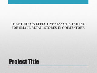 Project Title
THE STUDY ON EFFECTIVENESS OF E-TAILING
FOR SMALL RETAIL STORES IN COIMBATORE
 