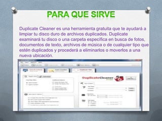 Duplicate Cleaner es una herramienta gratuita que te ayudará a
limpiar tu disco duro de archivos duplicados. Duplicate
examinará tu disco o una carpeta específica en busca de fotos,
documentos de texto, archivos de música o de cualquier tipo que
estén duplicados y procederá a eliminarlos o moverlos a una
nueva ubicación.
 