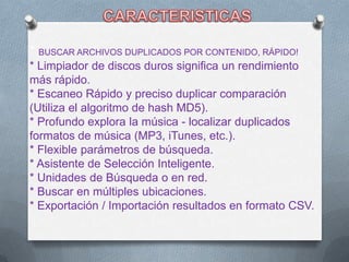 * BUSCAR ARCHIVOS DUPLICADOS POR CONTENIDO, RÁPIDO!
* Limpiador de discos duros significa un rendimiento
más rápido.
* Escaneo Rápido y preciso duplicar comparación
(Utiliza el algoritmo de hash MD5).
* Profundo explora la música - localizar duplicados
formatos de música (MP3, iTunes, etc.).
* Flexible parámetros de búsqueda.
* Asistente de Selección Inteligente.
* Unidades de Búsqueda o en red.
* Buscar en múltiples ubicaciones.
* Exportación / Importación resultados en formato CSV.
 
