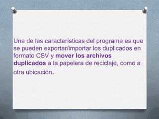 Una de las características del programa es que
se pueden exportar/importar los duplicados en
formato CSV y mover los archivos
duplicados a la papelera de reciclaje, como a
otra ubicación.
 