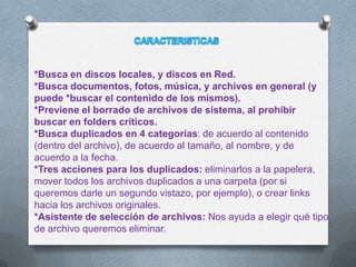 *Busca en discos locales, y discos en Red.
*Busca documentos, fotos, música, y archivos en general (y
puede *buscar el contenido de los mismos).
*Previene el borrado de archivos de sistema, al prohibir
buscar en folders críticos.
*Busca duplicados en 4 categorías: de acuerdo al contenido
(dentro del archivo), de acuerdo al tamaño, al nombre, y de
acuerdo a la fecha.
*Tres acciones para los duplicados: eliminarlos a la papelera,
mover todos los archivos duplicados a una carpeta (por si
queremos darle un segundo vistazo, por ejemplo), o crear links
hacia los archivos originales.
*Asistente de selección de archivos: Nos ayuda a elegir qué tipo
de archivo queremos eliminar.
 