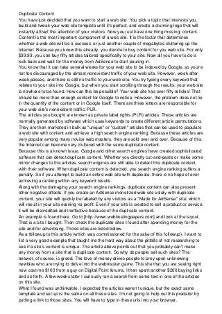 Duplicate Content
You have just decided that you want to start a web site. You pick a topic that interests you,
build and tweak your web site template until it's perfect, and create a stunning logo that will
instantly attract the attention of your visitors. Now you just have one thing missing, content.
Content is the most important component of a web site. It is the factor that determines
whether a web site will be a success, or just another couple of megabytes cluttering up the
Internet. Because you know this already, you decide to buy content for you web site. For only
$39.99, you can buy fifty articles tailored specifically to your site. Now all you have to do is
kick back and wait for the money from AdSense to start pouring in.
You know that it can take several weeks for your web site to be indexed by Google, so you're
not too discouraged by the almost nonexistent traffic of your web site. However, week after
week passes, and there is still no traffic to your web site. You try typing every keyword that
relates to your site into Google, but when you start scrolling through the results, your web site
is nowhere to be found. How can this be possible? Your web site has over fifty articles! That
should be more than enough content for Google to notice. However, the problem does not lie
in the quantity of the content or in Google itself. There are three letters are responsible for
your web site's nonexistent traffic: PLR.
The articles you bought are known as private label rights (PLR) articles. These articles are
normally generated by software which uses keywords to create different article permutations.
They are then marketed in bulk as "unique" or "custom" articles that can be used to populate
a web site with content and achieve a high search engine ranking. Because these articles are
very popular among many novice web masters, they are sold over and over. Because of this,
the Internet can become very cluttered with the same duplicate content.
Because this is a known issue, Google and other search engines have created sophisticated
software that can detect duplicate content. Whether you directly cut-and-paste or make some
minor changes to the articles, search engines are still able to detect this duplicate content
with their software. When duplicate content is detected, you search engine ranking suffers a
penalty. So if you attempt to build an entire web site with duplicate, there is no hope of ever
achieving a ranking within any keyword results.
Along with the damaging your search engine rankings, duplicate content can also present
other negative effects. If you create an AdSense monetized web site solely with duplicate
content, your site will quickly be labeled by any visitors as a "Made for AdSense" site, which
will result in your site earning no profit. Even if your site is created to sell a product or service,
it will be discredited and ineffective because of the duplicate content.
An example is found here. Go to [http://www.webhostingpapers.com] and look at the layout.
That is a site I bought. Then check the duplicate sites I found after spending money for the
site and for advertising. Those sites are listed below.
As a followup to this article (which was commissioned for the sake of this followup), I want to
list a very good example that taught me the hard way about the pitfalls of not researching to
see if a site's content is unique. The article above points out that you probably can't make
any money from a site that is duplicate content. So why do people sell such sites? The
answer, of course, is greed. The love of money drives people to prey upon unknowing
newbies who are trying to delve into the webmaster game. This site that you are seeing right
now cost me $100 from a guy on Digital Point forums. I then spent another $200 buying links
and so forth. A few weeks later I curiously ran a search from some text in one of the articles
on this site.
What I found was unthinkable. I expected the articles weren't unique, but the exact same
template and set up is the same on all these sites. I'm not going to help out this predator by
putting a link to those sites. You will have to type in these urls into your browser.
 