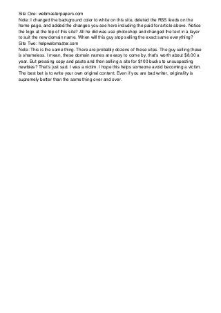 Site One: webmasterpapers.com
Note: I changed the background color to white on this site, deleted the RSS feeds on the
home page, and added the changes you see here including the paid for article above. Notice
the logo at the top of this site? All he did was use photoshop and changed the text in a layer
to suit the new domain name. When will this guy stop selling the exact same everything?
Site Two: helpwebmaster.com
Note: This is the same thing. There are probably dozens of these sites. The guy selling these
is shameless. I mean, these domain names are easy to come by, that's worth about $8.00 a
year. But pressing copy and paste and then selling a site for $100 bucks to unsuspecting
newbies? That's just sad. I was a victim. I hope this helps someone avoid becoming a victim.
The best bet is to write your own original content. Even if you are bad writer, originality is
supremely better than the same thing over and over.
 