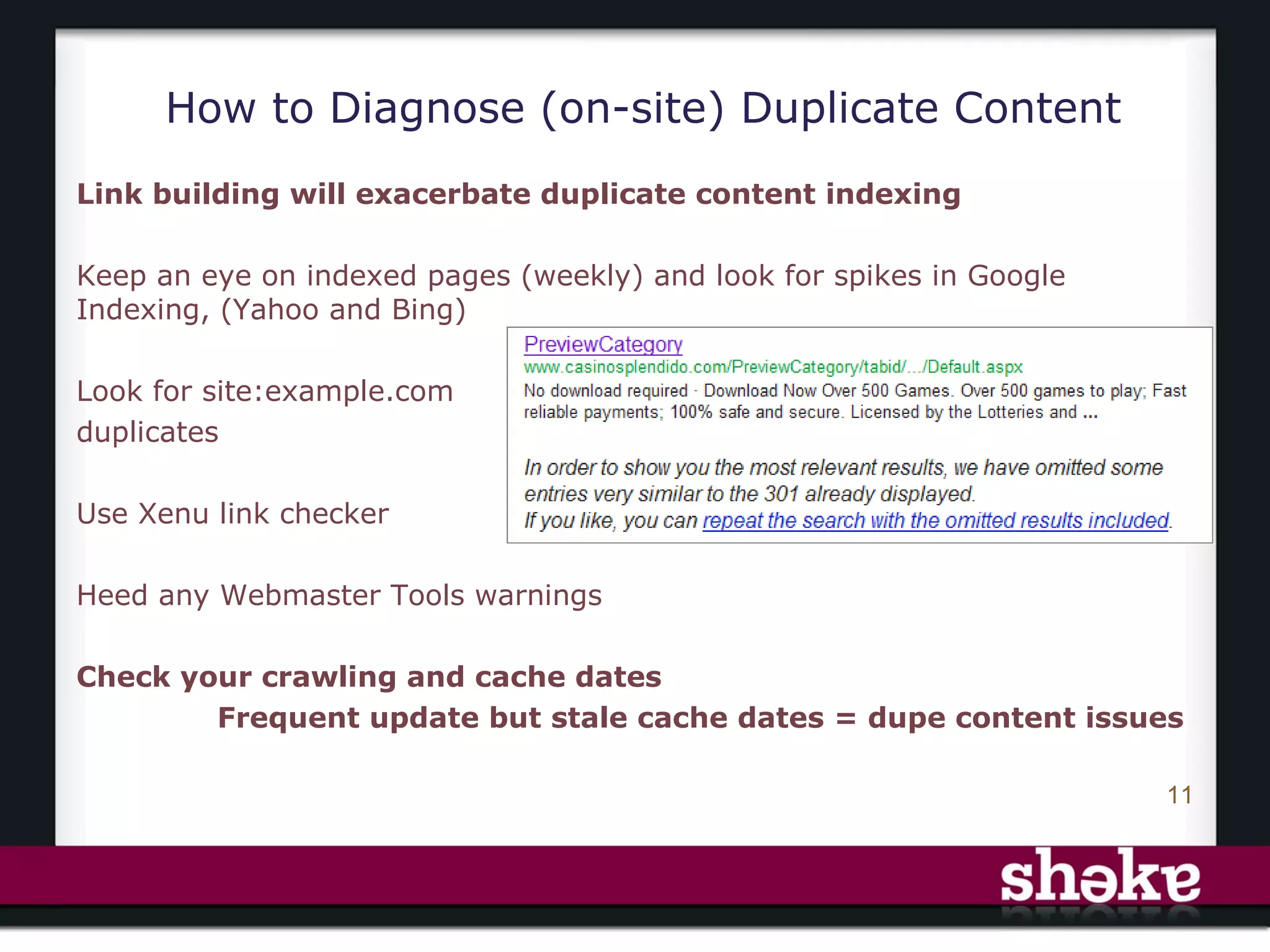 How to Diagnose (on-site) Duplicate Content
Link building will exacerbate duplicate content indexing

Keep an eye on indexed pages (weekly) and look for spikes in Google
Indexing, (Yahoo and Bing)

Look for site:example.com
duplicates

Use Xenu link checker

Heed any Webmaster Tools warnings

Check your crawling and cache dates
        Frequent update but stale cache dates = dupe content issues

                                                                      11
 