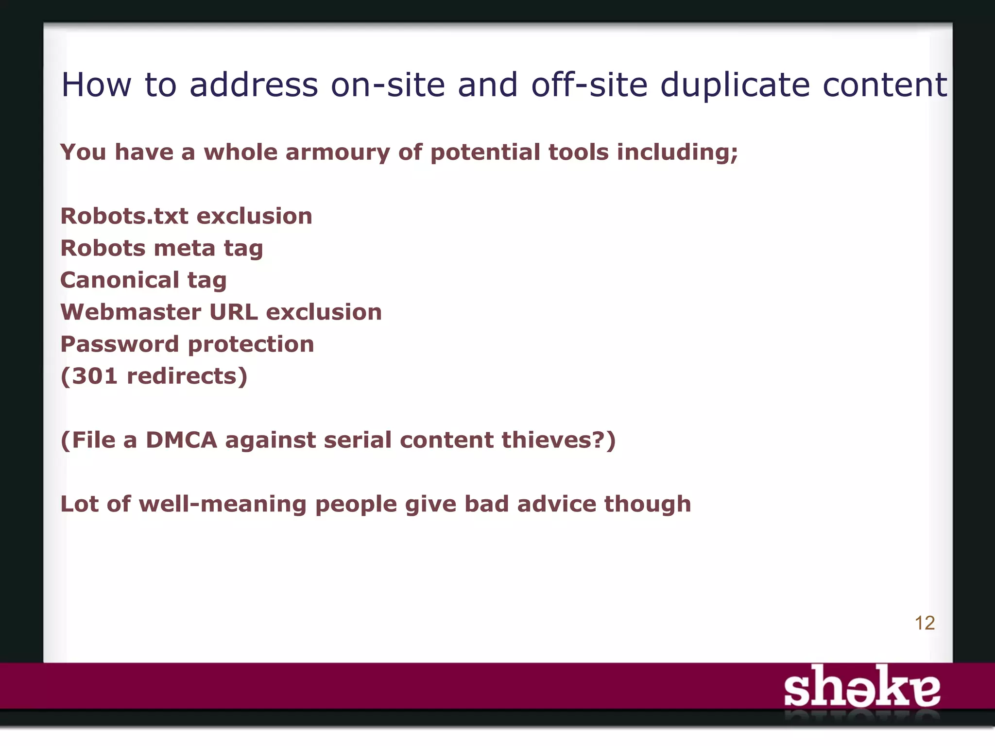 How to address on-site and off-site duplicate content
You have a whole armoury of potential tools including;

Robots.txt exclusion
Robots meta tag
Canonical tag
Webmaster URL exclusion
Password protection
(301 redirects)

(File a DMCA against serial content thieves?)

Lot of well-meaning people give bad advice though




                                                         12
 