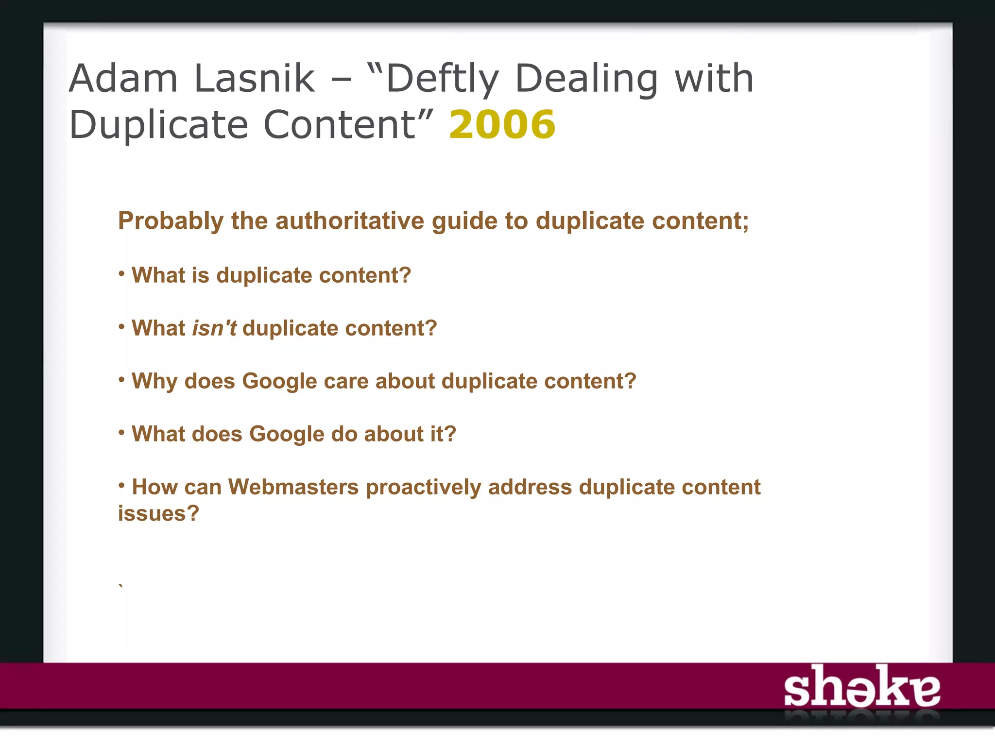 Adam Lasnik – “Deftly Dealing with
Duplicate Content” 2006

  Probably the authoritative guide to duplicate content;

  • What is duplicate content?

  • What isn't duplicate content?

  • Why does Google care about duplicate content?

  • What does Google do about it?

  • How can Webmasters proactively address duplicate content
  issues?


  `
 