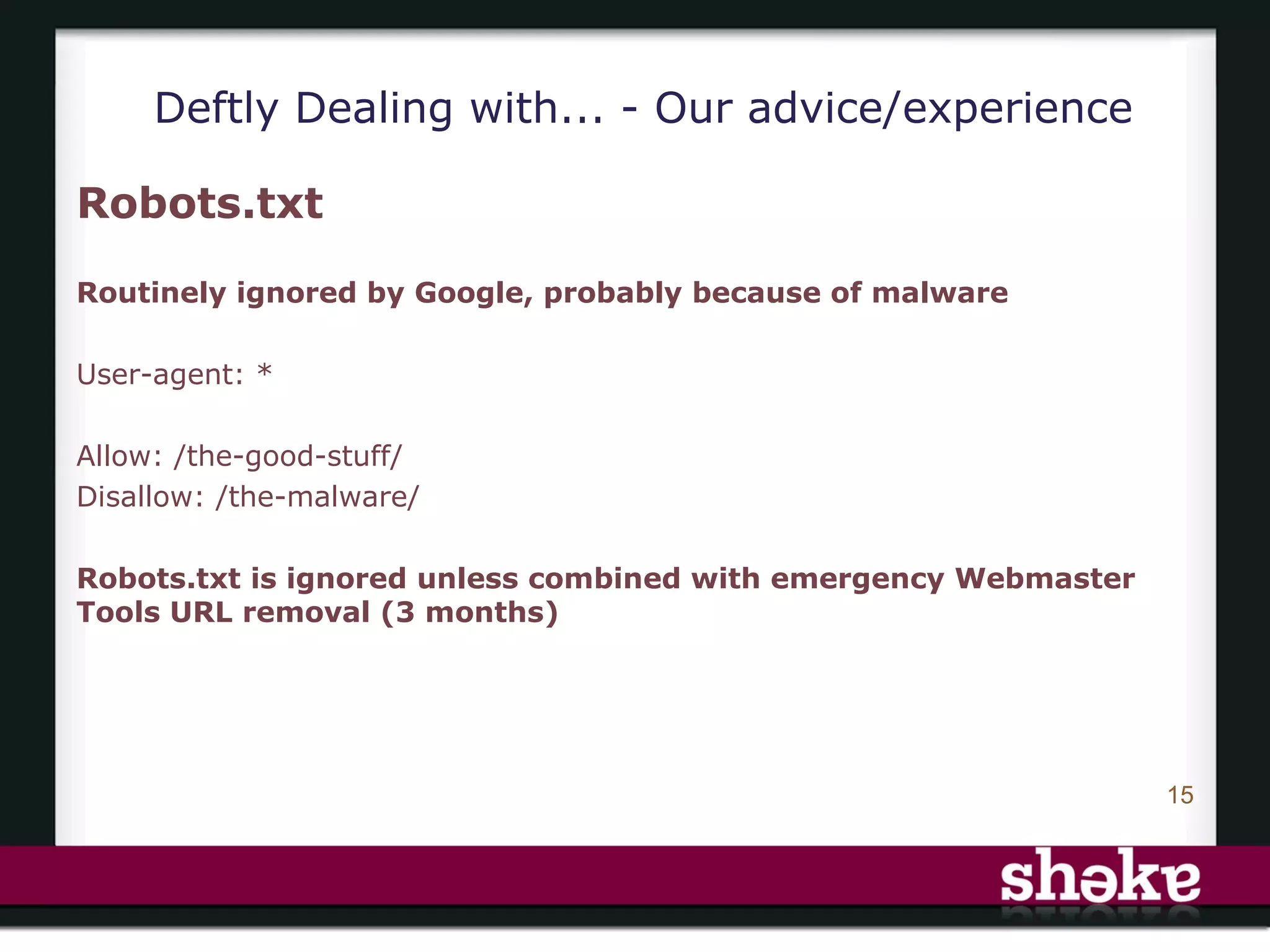 Deftly Dealing with... - Our advice/experience

Robots.txt

Routinely ignored by Google, probably because of malware

User-agent: *

Allow: /the-good-stuff/
Disallow: /the-malware/

Robots.txt is ignored unless combined with emergency Webmaster
Tools URL removal (3 months)




                                                                 15
 