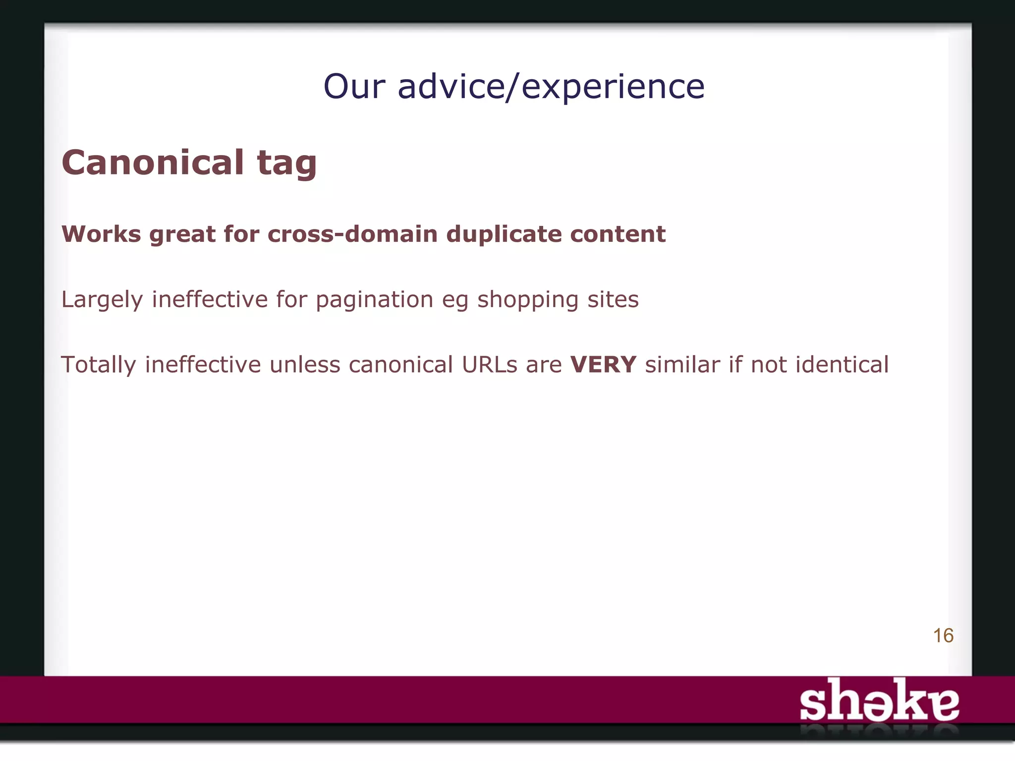 Our advice/experience

Canonical tag

Works great for cross-domain duplicate content

Largely ineffective for pagination eg shopping sites

Totally ineffective unless canonical URLs are VERY similar if not identical




                                                                              16
 