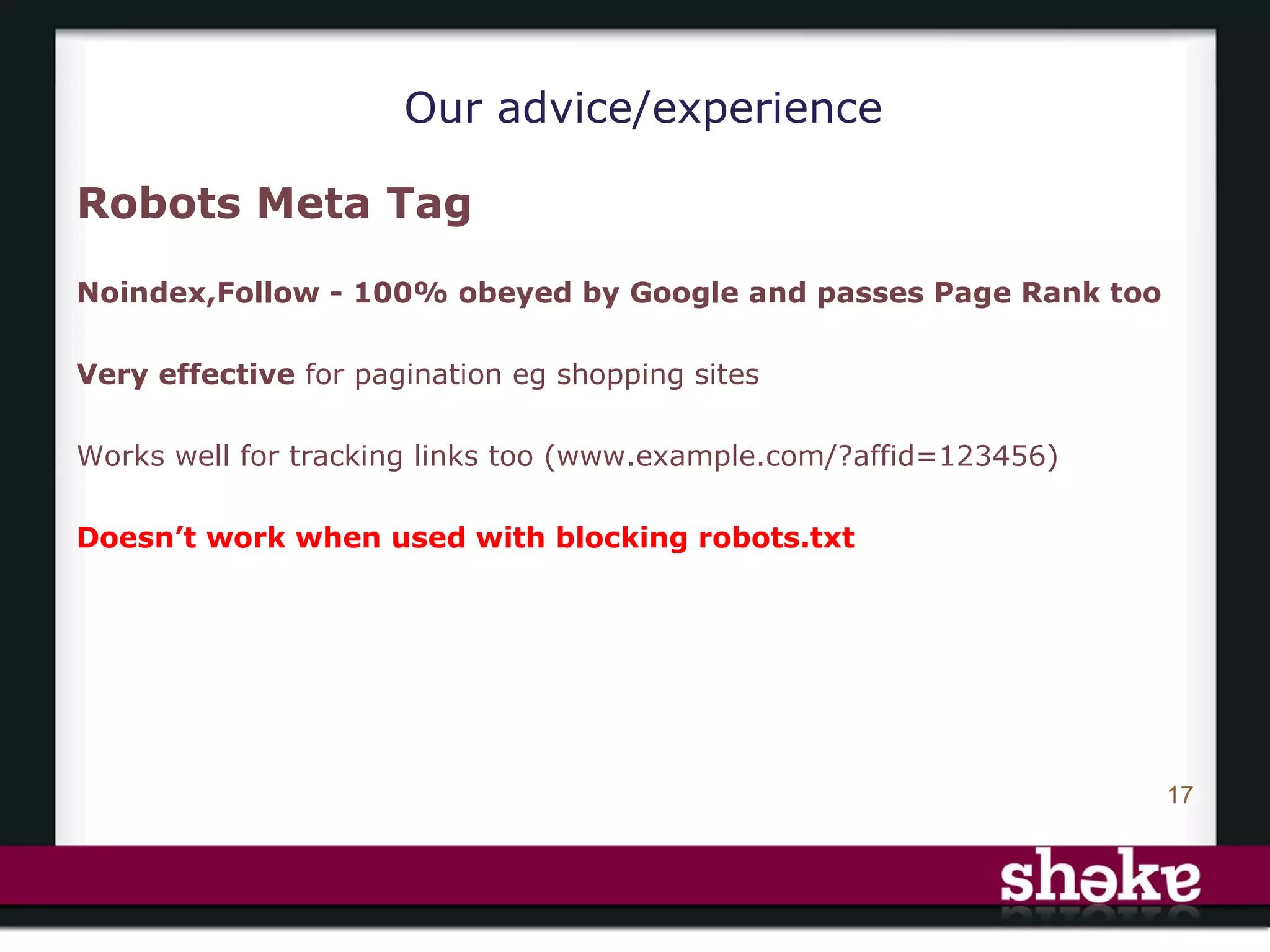 Our advice/experience

Robots Meta Tag

Noindex,Follow - 100% obeyed by Google and passes Page Rank too

Very effective for pagination eg shopping sites

Works well for tracking links too (www.example.com/?affid=123456)

Doesn’t work when used with blocking robots.txt




                                                                    17
 