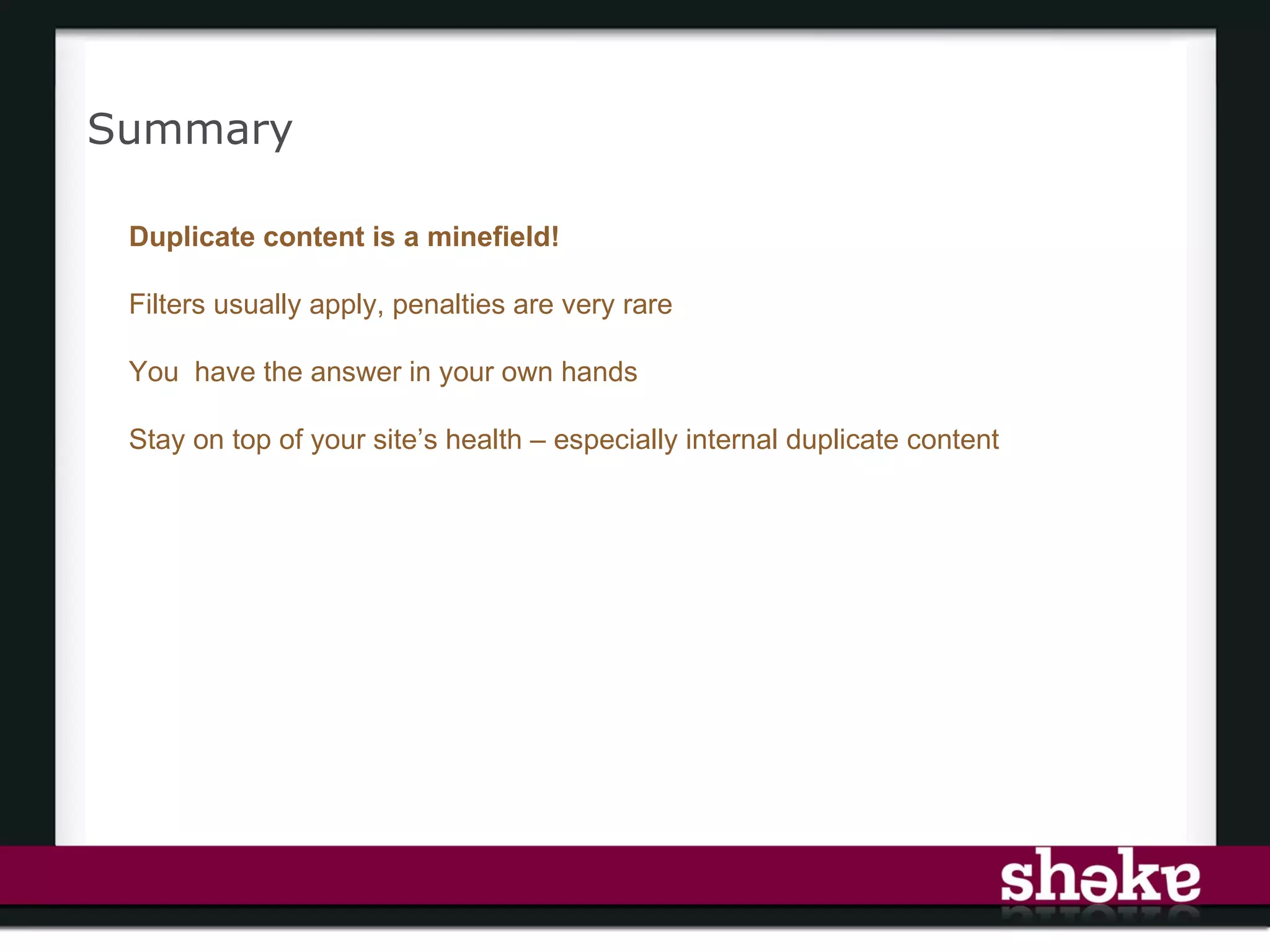 Summary

 Duplicate content is a minefield!

 Filters usually apply, penalties are very rare

 You have the answer in your own hands

 Stay on top of your site’s health – especially internal duplicate content
 