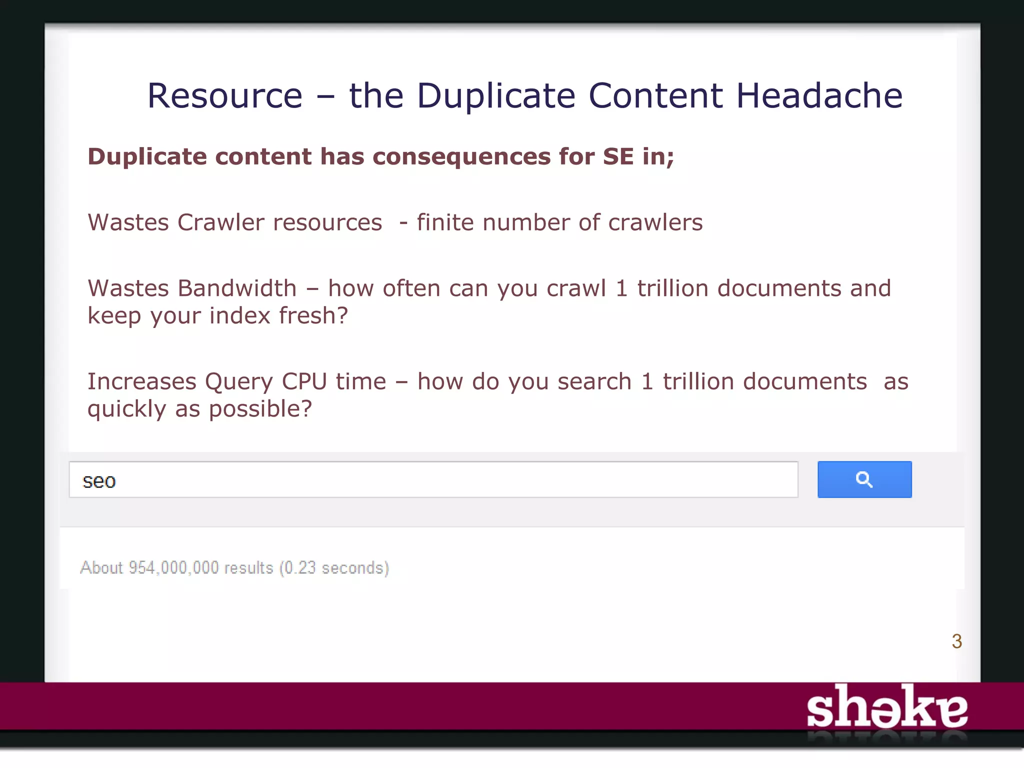 Resource – the Duplicate Content Headache
Duplicate content has consequences for SE in;

Wastes Crawler resources - finite number of crawlers

Wastes Bandwidth – how often can you crawl 1 trillion documents and
keep your index fresh?

Increases Query CPU time – how do you search 1 trillion documents as
quickly as possible?




                                                                       3
 
