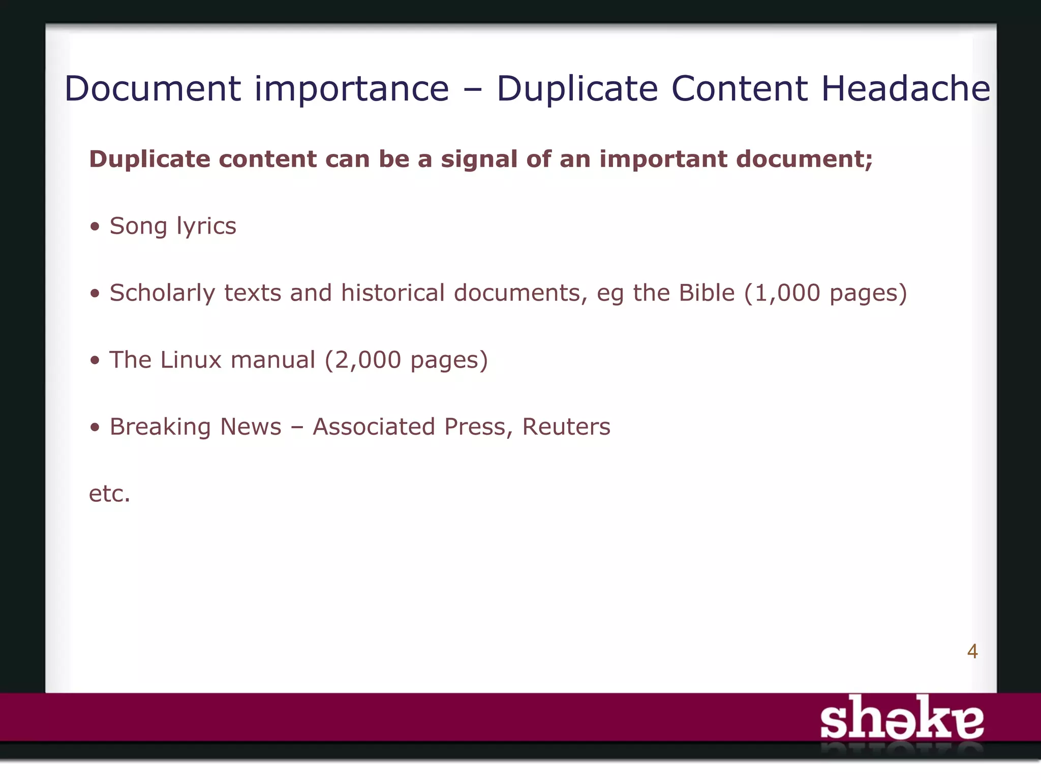 Document importance – Duplicate Content Headache
 Duplicate content can be a signal of an important document;

 • Song lyrics

 • Scholarly texts and historical documents, eg the Bible (1,000 pages)

 • The Linux manual (2,000 pages)

 • Breaking News – Associated Press, Reuters

 etc.




                                                                          4
 