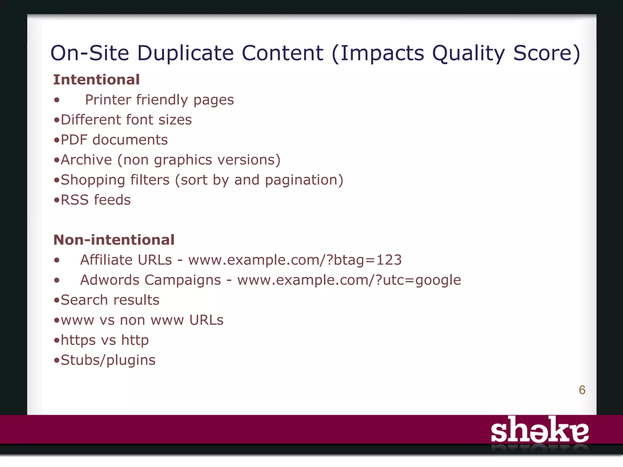 On-Site Duplicate Content (Impacts Quality Score)
Intentional
•    Printer friendly pages
•Different font sizes
•PDF documents
•Archive (non graphics versions)
•Shopping filters (sort by and pagination)
•RSS feeds

Non-intentional
• Affiliate URLs - www.example.com/?btag=123
• Adwords Campaigns - www.example.com/?utc=google
•Search results
•www vs non www URLs
•https vs http
•Stubs/plugins

                                                    6
 