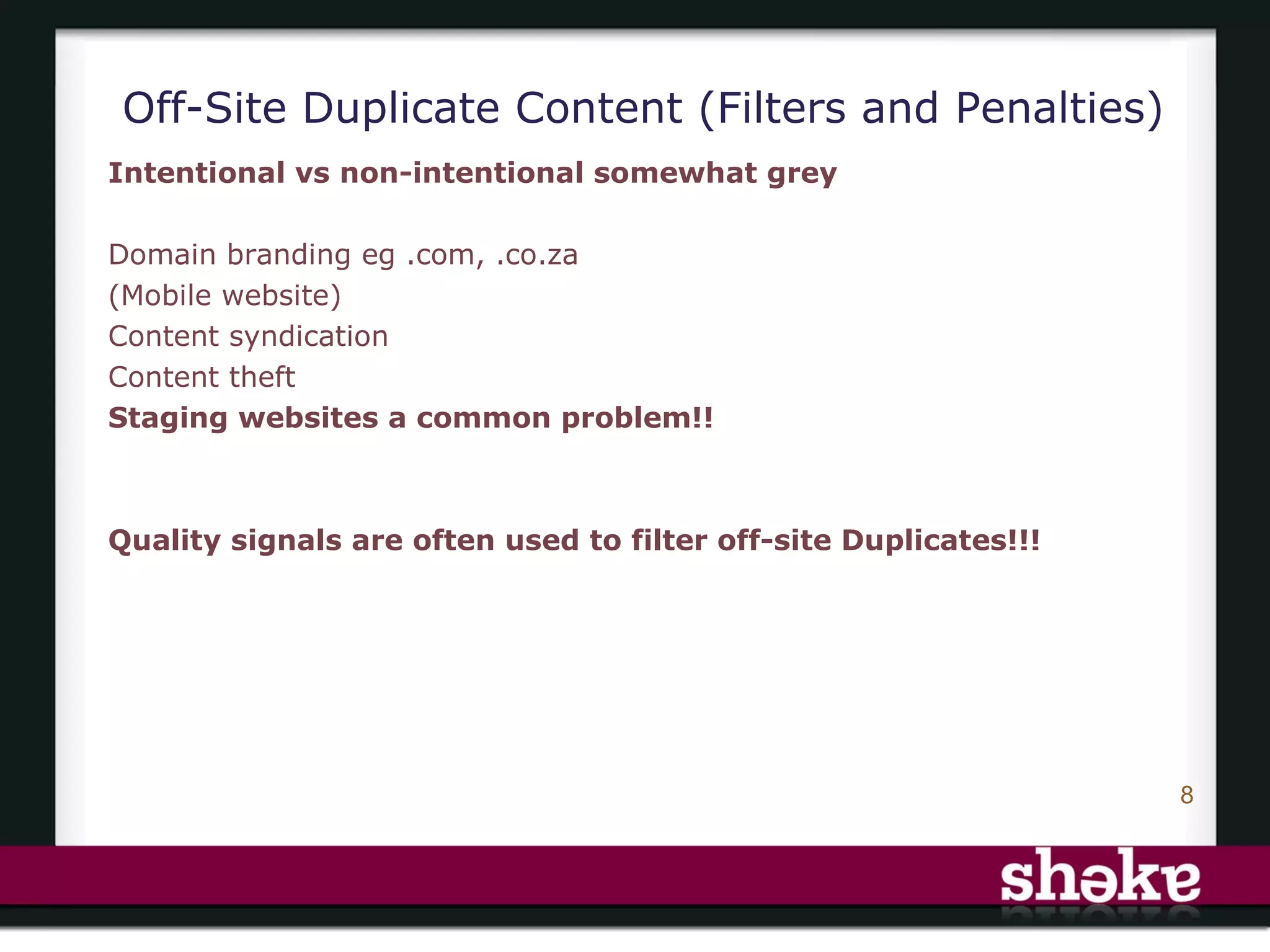 Off-Site Duplicate Content (Filters and Penalties)
Intentional vs non-intentional somewhat grey

Domain branding eg .com, .co.za
(Mobile website)
Content syndication
Content theft
Staging websites a common problem!!



Quality signals are often used to filter off-site Duplicates!!!




                                                                  8
 