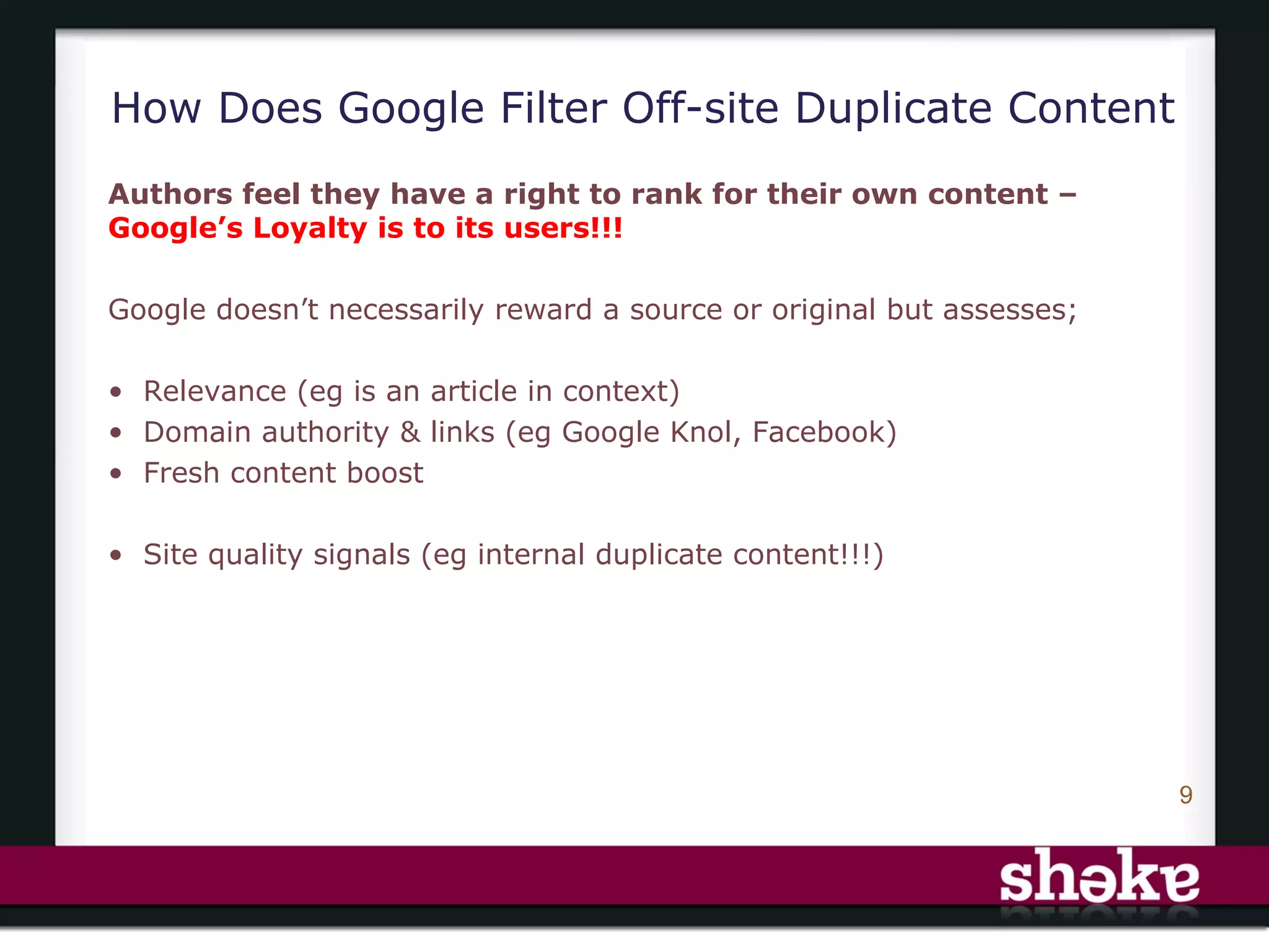 How Does Google Filter Off-site Duplicate Content
Authors feel they have a right to rank for their own content –
Google’s Loyalty is to its users!!!

Google doesn’t necessarily reward a source or original but assesses;

• Relevance (eg is an article in context)
• Domain authority & links (eg Google Knol, Facebook)
• Fresh content boost

• Site quality signals (eg internal duplicate content!!!)




                                                                       9
 