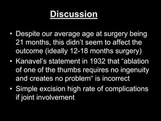 Discussion 
• Despite our average age at surgery being 
21 months, this didn’t seem to affect the 
outcome (ideally 12-18 months surgery) 
• Kanavel’s statement in 1932 that “ablation 
of one of the thumbs requires no ingenuity 
and creates no problem“ is incorrect 
• Simple excision high rate of complications 
if joint involvement 
 
