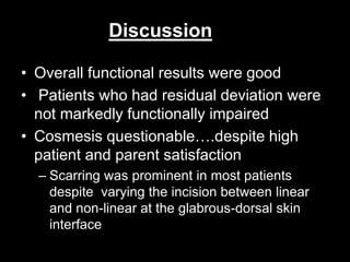 Discussion 
• Overall functional results were good 
• Patients who had residual deviation were 
not markedly functionally impaired 
• Cosmesis questionable….despite high 
patient and parent satisfaction 
– Scarring was prominent in most patients 
despite varying the incision between linear 
and non-linear at the glabrous-dorsal skin 
interface 
 