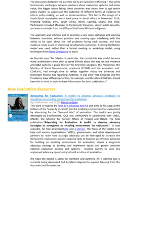 The discussions between the partners led to an evolution in thinking – that while technocratic exchanges between partners about evaluation systems had some value, the bigger issues facing these countries was about how to get senior policy makers to appreciate the potential of different forms of evidence to inform policy-making, as well as implementation. This led to the design of a South-South roundtable which took place in South Africa in November 2013, involving Mexico, Peru, South Africa, Benin, Uganda, Ghana and India. Participants included Members of Parliament/ Congress, senior public servants, and even a minister from the Office of the Prime Minister in Uganda. 
The approach was informal and to promote a very open exchange and learning between countries, without protocol and country egos interfering with the ability to be open about the real problems facing each country, and how evidence could assist in improving development outcomes. A strong facilitation model was used, rather than a formal meeting or workshop model, using techniques from Deep Democracy to assist. 
As Gonzalo says “For Mexico in particular, the roundtable was useful because many stakeholders were able to speak frankly about the way we see evidence and M&E systems. I guess that for the first time Congress, the Presidency, the Ministry of Social Development, academia (CLEAR) and the evaluation unit, CONEVAL, had enough time to reflect together about the advances and challenges Mexico has regarding evidence. It was clear that Congress and the Presidency have different priorities, for example, and therefore CONEVAL should have this in mind in order to have information for both stakeholders”. 
New Evaluation Resources 
Advocating for Evaluation: A toolkit to develop advocacy strategies to strengthen an enabling environment for evaluation 
By: EvalPartners and OECD, Hans Lundgren 
This work is inspired by Paris 21’s advocacy tool-kit and aims to fill a gap at the bottom of the “capacity pyramid” (on the enabling environment for evaluation) by advocating for the “demand side” of evaluation. The toolkit was jointly developed by EvalPartners, IOCE and UNWOMEN in partnership with UNEG, UNICEF, the Ministry for Foreign Affairs of Finland and USAID. The final publication “Advocating for Evaluation: A toolkit to develop advocacy strategies to strengthen an enabling environment for evaluation” is now available, for free download here and e-version. The focus of the toolkit is to help civil society organisations, VOPEs, governments and other development partners to: learn how strategic advocacy can be leveraged to increase the demand for evaluation; acquire essential skills to become an effective advocate for building an enabling environment for evaluation; devise a long-term advocacy strategy to develop and implement equity and gender sensitive national evaluation policies and systems; respond quickly to seize any unplanned advocacy opportunity to build a culture of evaluation. 
We hope the toolkit is useful to members and partners. An e-learning tool is currently being developed (led by Marco Segone) to support learning from the document and broader use. 
