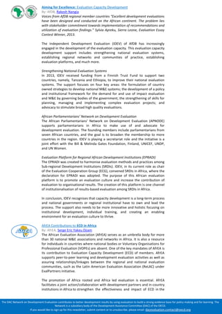The DAC Network on Development Evaluation contributes to better development results by using evaluation to build a strong evidence base for policy making and for learning. The Network is a subsidiary body of the Development Assistance Committee (DAC) of the OECD. 
If you would like to sign up for this newsletter, submit content or to unsubscribe, please email: dacevaluation.contact@oecd.org 
Aiming for Excellence: Evaluation Capacity Development 
By: AfDB, Rakesh Nangia 
Voices from AfDB regional member countries “Excellent development evaluations have been designed and conducted on the African continent. The problem lies with stakeholder commitment towards implementation of recommendations and utilization of evaluation findings.” Sylvia Apreku, Sierra Leone, Evaluation Essay Contest Winner, 2013. 
The Independent Development Evaluation (IDEV) of AfDB has increasingly engaged in the development of the evaluation capacity. This evaluation capacity development support includes strengthening national evaluation systems, establishing regional networks and communities of practice, establishing evaluation platforms, and much more. 
Strengthening National Evaluation Systems 
In 2013, IDEV received funding from a Finnish Trust Fund to support two countries, namely, Tanzania and Ethiopia, to improve their national evaluation systems. The support focuses on four key areas: the formulation of country owned strategies to develop national M&E systems; the development of a policy and institutional framework for the demand for and use of impact evaluation and M&E by governing bodies of the government; the strengthening of skills for planning, managing and implementing complex evaluation projects; and advocacy to stimulate broad high quality evaluations. 
African Parliamentarians’ Network on Development Evaluation 
The African Parliamentarians’ Network on Development Evaluation (APNODE) supports parliamentarians in Africa to make use of and advocate for development evaluation. The founding members include parliamentarians from seven African countries, and the goal is to broaden the membership to more countries in the region. IDEV is playing a secretariat role and the initiative is a joint effort with the Bill & Melinda Gates Foundation, Finland, UNICEF, UNDP, and UN Women. 
Evaluation Platform for Regional African Development Institutions (EPRADI) 
The EPRADI was created to harmonise evaluation methods and practices among Sub-regional Development Institutions (SRDIs). IDEV, in its current role as chair of the Evaluation Cooperation Group (ECG), convened SRDIs in Africa, where the declaration for EPRADI was adopted. The purpose of this African evaluation platform is to promote an evaluation culture and increase the contribution of evaluation to organisational results. The creation of this platform is one channel of institutionalisation of results-based evaluation among SRDIs in Africa. 
In conclusion, IDEV recognises that capacity development is a long-term process and national governments or regional institutional have to own and lead the process. The support also needs to be more innovative and holistic focusing on institutional development, individual training, and creating an enabling environment for an evaluation culture to thrive. 
AfrEA Contributions to ECD in Africa 
By: AfrEA, Serge Eric Yakeu Djiam 
The African Evaluation Association (AfrEA) serves as an umbrella body for more than 30 national M&E associations and networks in Africa. It is also a resource for individuals in countries where national bodies or Voluntary Organisations for Professional Evaluation (VOPEs) are absent. One of the key mandates of AfrEA is its contribution to Evaluation Capacity Development (ECD) of members. AfrEA supports peer-to-peer learning and development evaluation activities as well as assuring relationships/linkages between the regional and national evaluation communities, such as the Latin American Evaluation Association (ReLAC) under EvalPartners initiative. 
The promotion of Africa rooted and Africa led evaluation is essential. AfrEA facilitates a joint action/collaboration with development partners and in-country institutions in Africa to strengthen the effectiveness and impact of ECD in the 
 
