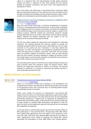 region on a long-term basis. The documentation of high quality evaluation practice and theory is important for ECD. AfrEA believes that the capacity building of evaluation associations will assure future ECD programming for development in Africa. 
One of the pivotal roles AfrEA plays in international ECD is hosting the AfrEA Biennial International Conference. The conference forms the foundation of ECD through networking and knowledge sharing amongst evaluators, policy makers, researchers and development specialists globally, but particularly in Africa. 
Regional Centre for Learning on Evaluation and Results for Anglophone Africa (CLEAR-AA) publishes new study 
By: CLEAR-AA, Timothy Clynick 
Most ECD work focuses exclusively on technical strengthening of evaluative functions or monitoring systems within government. A set of studies undertaken by the Regional Centre for Learning on Evaluation and Results for Anglophone Africa (CLEAR-AA) argues that ECD priorities should be shaped in relation to the political economy. CLEAR-AA reached this overarching conclusion through synthesising findings from case studies in five African countries (Ghana, Ethiopia, Malawi, Rwanda and Zambia) undertaken with the support of the UK Department for International Development (DFID). 
The five case studies mapped the opportunities and challenges for conducting evaluation. This mapping disclosed that technical capacity to manage and undertake evaluations within the public sector is often below par. This is a major constraint on the quality and use of evaluation. It also helps explain why evaluations are often commissioned and managed by development partners rather than governments. However, universities, think tanks and civil society actors are potential suppliers of evaluation services. They are well informed about the local situation and better equipped to navigate the political context than foreign experts. Such technically competent and politically savvy evaluation actors offer convenient entry points for ECD. 
The key finding of this research is that the country-specific political economy and policy processes effect how evaluation supply and demand interact. Many demand and supply-side constraints or barriers are technical, but because evaluation is politicised it is essential to understand the political economy in order to identify entry points for ECD. 
Global initiatives and ECD networks 
The Agricultural Learning and Impacts Network (ALINe) 
By: Firetail Limited, Yvonne Pinto 
ALINe is an international initiative that contributes to the development and strengthening of systems and capacities for Monitoring Evaluation and Learning in the agricultural sector, with a particular focus on achieving positive impacts for smallholder farmers in the South. 
ALINe's work includes the provision of comprehensive, user-oriented MEL support services to donors and intermediary organisations, governments, NGOs, research centres and businesses. This often takes the form of multi-stakeholder partnerships operating at a regional level or supporting the development of national‐level sectoral MEL systems. ALINe achieves this by working closely with its wider network of individual M&E professionals and agencies in both the North and South, and by adopting an approach that explicitly aims at developing MEL capabilities and capacities. 
To this end, ALINe is currently fostering two Communities of Practice (COPs) for MEL professionals, in East and West Africa. Through these COPs, MEL officers from implementing organisations share and reflect on their experiences, learn from each other, hold clinics with seasoned M&E professionals and reflect on wider organisational issues related to designing and making MEL systems operational. The participation of senior M&E officers from funding agencies 
 
