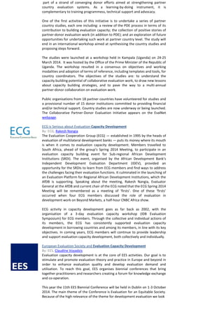 part of a strand of converging donor efforts aimed at strengthening partner 
country evaluation systems. As a learning-by-doing instrument, it is 
complementary to training programmess, technical support and advocacy. 
One of the first activities of this initiative is to undertake a series of partner 
country studies, each one including: a review of the PDE process in terms of its 
contribution to building evaluation capacity; the collection of positive stories of 
partner-donor evaluation work (in addition to PDE); and an exploration of future 
opportunities for undertaking such work at partner country level. The study will 
end in an international workshop aimed at synthesising the country studies and 
proposing steps forward. 
The studies were launched at a workshop held in Kampala (Uganda) on 24-25 
March 2014. It was hosted by the Office of the Prime Minister of the Republic of 
Uganda. The workshop resulted in a consensus on objectives and working 
modalities and adoption of terms of reference, including templates and tools, for 
country coordinators. The objectives of the studies are: to understand the 
capacity building potential of collaborative evaluation work, to draw new lessons 
about capacity building strategies, and to pave the way to a multi-annual 
partner-donor collaboration on evaluation work. 
Public organisations from 18 partner countries have volunteered for studies and 
a provisional number of 15 donor institutions committed to providing financial 
and/or technical support. Country studies are now underway or being launched. 
The Collaborative Partner-Donor Evaluation Initiative appears on the EvalNet 
webpage. 
ECG is Serious about Evaluation Capacity Development 
By: ECG, Rakesh Nangia 
The Evaluation Cooperation Group (ECG) — established in 1995 by the heads of 
evaluation of multilateral development banks — puts its money where its mouth 
is when it comes to evaluation capacity development. Members travelled to 
South Africa, ahead of the group’s Spring 2014 Meeting, to participate in an 
evaluation capacity building event for Sub-regional African Development 
Institutions (SRDI). The event, organised by the African Development Bank‘s 
Independent Development Evaluation Department (IDEV), provided an 
opportunity for the SRDIs to learn from ECG members and find ways to address 
the challenges facing their evaluation functions. It culminated in the launching of 
an Evaluation Platform for Regional African Development Institutions, which the 
AfDB is supporting. Speaking about the meeting, Rakesh Nangia, Evaluator 
General at the AfDB and current chair of the ECG noted that the ECG Spring 2014 
Meeting will be remembered as a meeting of ‘firsts’. One of these ‘firsts’ 
occurred when four ECG members discussed the role of evaluation in 
development work on Beyond Markets, a half-hour CNBC Africa show. 
ECG activity in capacity development goes as far back as 2002, with the 
organisation of a 3-day evaluation capacity workshop (IDB Evaluation 
Symposium) for ECG members. Through the collective and individual actions of 
its members, the ECG has consistently supported evaluation capacity 
development in borrowing countries and among its members, in line with its key 
objectives. In coming years, ECG members will continue to provide leadership 
and support evaluation capacity development, both collectively and individually. 
European Evaluation Society and Evaluation Capacity Development 
By: EES, Claudine Voyadzis 
Evaluation capacity development is at the core of EES activities. Our goal is to 
stimulate and promote evaluation theory and practice in Europe and beyond in 
order to enhance evaluation quality and develop evaluation demand and 
utilisation. To reach this goal, EES organises biennial conferences that bring 
together practitioners and researchers creating a forum for knowledge exchange 
and co-operation. 
This year the 11th EES Biennial Conference will be held in Dublin on 1-3 October 
2014. The main theme of the Conference is Evaluation for an Equitable Society. 
Because of the high relevance of the theme for development evaluation we look 
 
