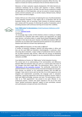 The DAC Network on Development Evaluation contributes to better development results by using evaluation to build a strong evidence base for policy making and for learning. The Network is a subsidiary body of the Development Assistance Committee (DAC) of the OECD. 
If you would like to sign up for this newsletter, submit content or to unsubscribe, please email: dacevaluation.contact@oecd.org 
forward to active participation of development evaluation offices this time. We expect to include over twenty contributions that are directly relevant to ECD. 
Moreover, to foster evaluation capacity development, EES holds biennial pre- conference workshops led by trainers with expertise in theory, methods, methodology and new trends in the field. This year the pre-conference in Dublin will take place on 29-30 September, and we are proud to include among the trainers eminent evaluators such as Jennifer Greene, Michael Scriven, Michael Quinn Patton and Patricia Rogers. 
Finally at EES we are in the process of exploring the issue of professionalisation of the evaluation discipline. In this regard, EES in co-operation with the UK Evaluation Society, aims at launching a pilot initiative on voluntary evaluator peer reviews with the purpose of enhancing the quality of evaluations and of providing evaluators with continuous learning and increase their credibility. 
From “RBM-ization” to Normalisation: A Field Practitioner’s Reflection on ECD current trends 
By: ECDG, Michelle Tarsilla 
Introduction 
An increasingly large number of ECD initiatives aimed at creating an enabling environment for evaluation both within systems and organisation are calling upon decision- and policy-makers to adopt Results-Based Management (RBM) principles in their day-to-day work. However, the differences between RBM and evaluation are not always well understood and the potential of cross-pollination between both fields has not been fully capitalised yet. 
Defining RBM and Evaluation: are they really so different? 
A number of evaluation colleagues, planners and policy-makers in Africa and Asia use the word RBM and evaluation interchangeably. In particular, when discussing about evaluation, a large number of professionals tend to associate the so-called evaluation logic (Scriven, 1994) with the practice of developing logical frameworks and do not appear to see any substantial difference between evaluation and RBM. 
From Definitions to Practice: the “RBM-ization” of the Evaluation Function 
The current lack of an understanding of the commonalities and differences between RBM and evaluation does not come as a surprise given that many of the managers have been taught RBM. This phenomenon, which I refer to as “RBM-ization of the evaluation function” has profoundly undermined the potential of ECD in many countries and has remained overlooked over the years. Only recently, my position on the relationship between ECD and RBM has changed. I have come to terms with the fact that, for an ECD programme to be designed and implemented successfully, the language used in evaluation workshops, mentoring programmes and technical assistance sessions needs to build upon RBM terminology, processes and tools. This phenomenon, which I refer to as “ECD opportunism”, has proved to be quite effective in my professional practice. Trainees and clients exposed to the use of this more recent “gradual sensitization approach” appear to have assimilated, retained and used evaluation concepts and tools more effectively. 
 