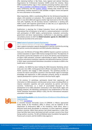 The DAC Network on Development Evaluation contributes to better development results by using evaluation to build a strong evidence base for policy making and for learning. The Network is a subsidiary body of the Development Assistance Committee (DAC) of the OECD. 
If you would like to sign up for this newsletter, submit content or to unsubscribe, please email: dacevaluation.contact@oecd.org After declaring EvalYear in São Paolo, many regional and national Voluntary Organizations for Professional Evaluation (VOPE) joined the initiative. Many VOPE included EvalYear logo in their websites promoting EvalYear and to date the logo is available in 18 different languages.. EvalYear was also highlighted at many conferences (see the EvalYear website rotating news section for more information). EvalYear brochure is now available in English, French and Spanish for more information on the website. Most importantly, UNEG is coordinating efforts for the UN General Assembly to adopt a UN resolution on evaluation. This is expected to be tabled in October 2014. In July 2014 UNEG will organise another high level event at the UN in New York with, hopefully, the UN Secretary General. EvalPartners is working with VOPE to work with respective governments to take this as an opportunity to establish evaluation culture in the country. EvalPartners is planning the II Global Evaluation Forum and celebration of International Year of Evaluation to be held in a national parliament in mid-2015 with participation of VOPE leaders, parliamentarians, evaluation community, government and donor representatives. EvalPartners is also planning a global consultative process to draft the Global Evaluation agenda for 2016-2020 that will also be launched at the same event. 
Japan Supports Evaluation Capacity Development 
By: the Japanese Ministry of Foreign Affairs, Sachiyo Yasunaga 
Japan supports evaluation capacity development in partner countries by carrying out partner country-led evaluation and ODA Evaluation Workshops. 
Every year, the Ministry of Foreign Affairs (MOFA) requests a partner country to conduct evaluation on Japan’s ODA mainly at programme level. The objectives of this partner country-led evaluation are to secure the fairness and transparency of Japan’s ODA evaluation, promote understanding of Japan’s ODA by partner countries and enhance evaluation capacities and ownership of partner countries. In 2013, Japan commissioned Vietnamese consultants to evaluate its ODA to the health sector in Vietnam. 
In addition, the MOFA has been holding the ODA Evaluation Workshop almost every year since 2001, inviting government officials and experts from Asian and Pacific countries who engage in ODA evaluation. This workshop provides an occasion for donors and partner countries in the Asia Pacific region to exchange knowledge and experiences in ODA evaluation primarily aiming at evaluation capacity development in partner countries in the Asia-Pacific region. 
In the previous 11 workshops, participants shared their experiences and information on ODA evaluation and discussed various issues including efforts to improve evaluation capacities and joint evaluations by partner and donor countries. Furthermore, as a result of accumulated discussion on the development of an ODA evaluation community in the Asian-Pacific region and building networks, the Workshop contributed to the establishment of the Asia Pacific Evaluation Association (APEA) in 2012; the first international evaluation association in the region. 
South-South Roundtable on the Demand & Use of Evidence in Policy Making and Implementation 
By: DPME, Ian Goldman 
In mid-2013 Gonzalo Hernandez Licona of CONEVAL in Mexico approached Sulley Gariba of the President’s Office in Ghana, and Ian Goldman of the Department of Performance M&E in the Presidency, South Africa, about a potential South-South Roundtable on evaluation, to share experience amongst southern countries. While these partners had shared experience in other fora, these had often been donor-dominated and with narrower concerns than those facing southern countries. The Bill and Melinda Gates Foundation had agreed to finance such an event, and the CLEAR to help organise it. 
 