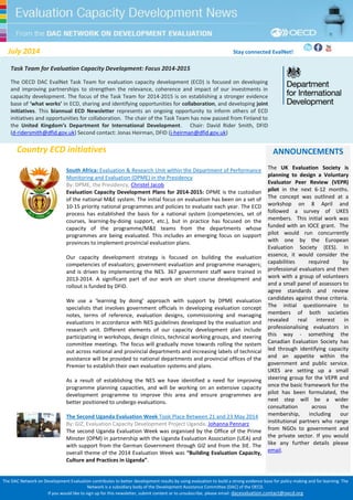 The DAC Network on Development Evaluation contributes to better development results by using evaluation to build a strong evidence base for policy making and for learning. The 
Network is a subsidiary body of the Development Assistance Committee (DAC) of the OECD. 
If you would like to sign up for this newsletter, submit content or to unsubscribe, please email: dacevaluation.contact@oecd.org 
July 2014 Stay connected EvalNet! 
July 2014 Stay connected EvalNet! 
Country ECD initiatives 
South Africa: Evaluation & Research Unit within the Department of Performance 
Monitoring and Evaluation (DPME) in the Presidency 
By: DPME, the Presidency, Christel Jacob 
Evaluation Capacity Development Plans for 2014-2015: DPME is the custodian 
of the national M&E system. The initial focus on evaluation has been on a set of 
10-15 priority national programmes and policies to evaluate each year. The ECD 
process has established the basis for a national system (competencies, set of 
courses, learning-by-doing support, etc.), but in practice has focused on the 
capacity of the programme/M&E teams from the departments whose 
programmes are being evaluated. This includes an emerging focus on support 
provinces to implement provincial evaluation plans. 
Our capacity development strategy is focused on building the evaluation 
competencies of evaluators; government evaluation and programme managers; 
and is driven by implementing the NES. 367 government staff were trained in 
2013-2014. A significant part of our work on short course development and 
rollout is funded by DFID. 
We use a ‘learning by doing’ approach with support by DPME evaluation 
specialists that involves government officials in developing evaluation concept 
notes, terms of reference, evaluation designs, commissioning and managing 
evaluations in accordance with NES guidelines developed by the evaluation and 
research unit. Different elements of our capacity development plan include 
participating in workshops, design clinics, technical working groups, and steering 
committee meetings. The focus will gradually move towards rolling the system 
out across national and provincial departments and increasing labels of technical 
assistance will be provided to national departments and provincial offices of the 
Premier to establish their own evaluation systems and plans. 
As a result of establishing the NES we have identified a need for improving 
programme planning capacities, and will be working on an extensive capacity 
development programme to improve this area and ensure programmes are 
better positioned to undergo evaluations. 
The Second Uganda Evaluation Week Took Place Between 21 and 23 May 2014 
By: GIZ, Evaluation Capacity Development Project Uganda, Johanna Pennarz 
The second Uganda Evaluation Week was organised by the Office of the Prime 
Minster (OPM) in partnership with the Uganda Evaluation Association (UEA) and 
with support from the German Government through GIZ and from the 3IE. The 
overall theme of the 2014 Evaluation Week was “Building Evaluation Capacity, 
Culture and Practices in Uganda”. 
Task Team for Evaluation Capacity Development: Focus 2014-2015 
The OECD DAC EvalNet Task Team for evaluation capacity development (ECD) is focused on developing 
and improving partnerships to strengthen the relevance, coherence and impact of our investments in 
capacity development. The focus of the Task Team for 2014-2015 is on establishing a stronger evidence 
base of ‘what works’ in ECD, sharing and identifying opportunities for collaboration, and developing joint 
initiatives. This biannual ECD Newsletter represents an ongoing opportunity to inform others of ECD 
initiatives and opportunities for collaboration. The chair of the Task Team has now passed from Finland to 
the United Kingdom’s Department for International Development. Chair: David Rider Smith, DFID 
(d-ridersmith@dfid.gov.uk) Second contact: Jonas Heirman, DFID (j-heirman@dfid.gov.uk) 
ANNOUNCEMENTS 
The UK Evaluation Society is 
planning to design a Voluntary 
Evaluator Peer Review (VEPR) 
pilot in the next 6-12 months. 
The concept was outlined at a 
workshop on 8 April and 
followed a survey of UKES 
members. This initial work was 
funded with an IOCE grant. The 
pilot would run concurrently 
with one by the European 
Evaluation Society (EES). In 
essence, it would consider the 
capabilities required by 
professional evaluators and then 
work with a group of volunteers 
and a small panel of assessors to 
agree standards and review 
candidates against these criteria. 
The initial questionnaire to 
members of both societies 
revealed real interest in 
professionalising evaluators in 
this way - something the 
Canadian Evaluation Society has 
led through identifying capacity 
and an appetite within the 
government and public service. 
UKES are setting up a small 
steering group for the VEPR and 
once the basic framework for the 
pilot has been formulated, the 
next step will be a wider 
consultation across the 
membership, including our 
institutional partners who range 
from NGOs to government and 
the private sector. If you would 
like any further details please 
email. 
 