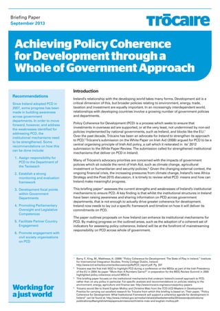 Briefing Paper 
September 2013 
Achieving Policy Coherence 
for Development through a 
Whole of Government Approach 
Recommendations 
Since Ireland adopted PCD in 
2007, some progress has been 
made in building awareness 
across government 
departments. In order to move 
forward, however, and address 
the weaknesses identified for 
addressing PCD, the 
institutional mechanisms need 
to be strengthened. Some 
recommendations on how this 
can be done include: 
1. Assign responsibility for 
PCD to the Department of 
the Taoiseach 
2. Establish a strong 
monitoring and evaluation 
framework 
3. Development focal points 
within Government 
Departments 
4. Promoting Parliamentary 
Oversight and Legislative 
Competences 
5. Facilitate Partner Country 
Engagement 
6. Promote engagement with 
civil society organisations 
on PCD 
Working for 
a just world 
Introduction 
Ireland’s relationship with the developing world takes many forms. Development aid is a 
critical dimension of this, but broader policies relating to environment, energy, trade, 
taxation and investment are equally important. In an increasingly interdependent world, 
relationships with developing countries involve a growing number of government policies 
and departments. 
Policy Coherence for Development (PCD) is a process which seeks to ensure that 
investments in overseas aid are supported, or at the very least, not undermined by non-aid 
policies implemented by national governments, such as Ireland, and blocks like the EU.1 
Over the past decade, Trócaire has been an advocate for Ireland to strengthen its approach 
to PCD.2Trócaire’s submission on the White Paper on Irish Aid (2006) argued for PCD to be a 
central organising principle of Irish Aid policy, a call which it reiterated in its’ 2012 
submission to the White Paper Review. The submission called for strengthened institutional 
mechanisms that deliver on PCD in Ireland. 
Many of Trócaire’s advocacy priorities are concerned with the impacts of government 
policies which sit outside the remit of Irish Aid, such as climate change, agricultural 
investment or humanitarian and security policies.3 Given the changing external context, the 
ongoing financial crisis, the increasing pressures from climate change, Ireland’s new Africa 
Strategy and the Post-2015 discussion, it is timely to review what PCD means and how can 
Ireland make meaningful progress. 
This briefing paper4 assesses the current strengths and weaknesses of Ireland’s institutional 
mechanisms to ensure PCD. A key finding is that whilst the institutional structures in Ireland 
have been raising awareness and sharing information on PCD across government 
departments, that is not enough to actually drive greater coherence for development. 
Ireland now needs to lay out a specific framework and timeline on how it will deliver its 
commitments on PCD. 
The paper outlines proposals on how Ireland can enhance its institutional mechanisms for 
PCD. By making progress on the outlined areas, such as the adoption of a coherent set of 
indicators for assessing policy coherence, Ireland will be at the forefront of mainstreaming 
responsibility on PCD across whole of government. 
1 Barry, F., King, M., Matthews, A. (2009) “Policy Coherence for Development: The State of Play in Ireland.” Institute 
for International Integration Studies, Trinity College Dublin, Ireland. 
http://www.tcd.ie/iiis/documents/discussion/pdfs/PCD_report.pdf. Pg. 207 
2 Trócaire was the first Irish NGO to highlight PCD during a conference on the MDGs as part of the Irish Presidency 
of the EU in 2004. Its paper “More than A Numbers Game?” in preparation for the MDG Review Summit in 2005 
highlighted policy coherence around MDG 8. 
3 This briefing paper focuses on the institutional mechanisms that underpin Ireland’s overall approach to PCD, 
rather than on any policy in particular. For specific analysis and recommendations on policies relating to the 
environment, energy, agriculture and finance see: http://www.trocaire.org/resources/policy-papers 
4 Trócaire would like to thank Eoghan Molloy and Christine Matz from the TCD-UCD Masters in Development 
Practice for carrying out excellent research for Trócaire from which this briefing is based on. Their paper, “Policy 
Coherence for Development: What Institutional Framework will support a coherence agenda for development in 
Ireland” can be found at, http://www.irishaid.gov.ie/media/irishaid/allwebsitemedia/20newsandpublications/ 
publicationpdfsenglish/whitepapersubmissions/christine-matz-and-eoghan-molloy.pdf. 
 