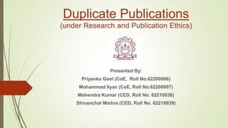 Duplicate Publications
(under Research and Publication Ethics)
Presented By:
Priyanka Goel (CoE, Roll No.62200006)
Mohammad Ilyas (CoE, Roll No.62200007)
Mahendra Kumar (CED, Roll No. 62210038)
Shivanchal Mishra (CED, Roll No. 62210039)
 