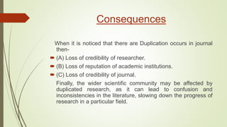Consequences
When it is noticed that there are Duplication occurs in journal
then-
 (A) Loss of credibility of researcher.
 (B) Loss of reputation of academic institutions.
 (C) Loss of credibility of journal.
Finally, the wider scientific community may be affected by
duplicated research, as it can lead to confusion and
inconsistencies in the literature, slowing down the progress of
research in a particular field.
 