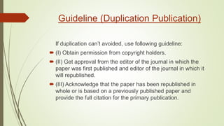 Guideline (Duplication Publication)
If duplication can’t avoided, use following guideline:
 (I) Obtain permission from copyright holders.
 (II) Get approval from the editor of the journal in which the
paper was first published and editor of the journal in which it
will republished.
 (III) Acknowledge that the paper has been republished in
whole or is based on a previously published paper and
provide the full citation for the primary publication.
 