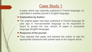 Case Study 1
A paper which was originally published in French language, re-
submitted in another journal in English language.
 Explanation by Author-
 The original paper had been published in French language 20
year ago in ‘non-accessible language’ so he requested to
board to accept the new version of paper in accessible
language (English language)
 Response of the journal-
 They rejected that paper and advised the author to add the
appropriate disclosure with pointer back to the original article.
 
