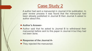 Case Study 2
A author had sent a manuscript in Journal A for publication, In
peer review process it was found that the manuscript had
been already published in Journal B then Journal A asked to
author about this.
 Author’s Answer-
 Author said that he asked to Journal B to withdrawal their
manuscript before sent to this paper in Journal A but they had
not been done.
 Response of the Journal A-
 They rejected the manuscript.
 