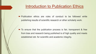  Publication ethics are rules of conduct to be followed while
publishing results of scientific research or other scholarly work.
 To ensure that the publication process is fair, transparent & free
from bias and research being published is of high quality and meets
established std. for scientific and academic integrity.
Introduction to Publication Ethics
 