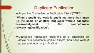Duplicate Publication
As per the Committee on Publication Ethics (COPE):
“When a published work is published more than once
(in the same or another language) without adequate
acknowledgment of the source/cross-
referencing/justification”.
Duplication Publication refers the act of publishing an
article or a substantial part of it more than once without
proper attribution or justification.
 
