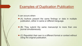 Examples of Duplication Publication
It can occurs when-
 (A) Authors present the same findings or data in multiple
publication, either in same or different language.
 (B) They submit the same manuscript to more than one
journal simultaneously.
 (C) Republish their own in a different format or context without
citing the original publication.
 