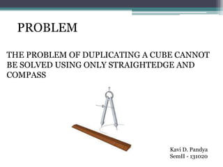 PROBLEM
THE PROBLEM OF DUPLICATING A CUBE CANNOT
BE SOLVED USING ONLY STRAIGHTEDGE AND
COMPASS
Kavi D. Pandya
SemII - 131020
 
