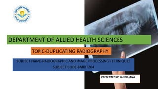 SUBJECT NAME-RADIOGRAPHIC AND IMAGE PROCESSING TECHNIQUES
SUBJECT CODE-BMRIT204
DEPARTMENT OF ALLIED HEALTH SCIENCES
PRESENTED BY SAHEB JANA
TOPIC-DUPLICATING RADIOGRAPHY
 