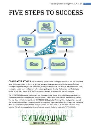 10Success Duplication Training BY Dr. M. A. MALIK
FIVE STEPS TO SUCCESS
Congratulations... on your exciting new business! Making the decision to join PHYTOSCIENCE
is the right one and I am thrilled to be working with you! I have always believed in the power of people
helping other people and your PHYTOSCIENCE journey will do just that. The PHYTOSCIENCE Corporate Team,
your upline Leader and your Sponsor, will work alongside you to develop the business and lifestyle you
desire. As you share the PHYTOSCIENCE opportunity, you will be able to offer that gift to others.
The PHYTOSCIENCE Learning System gives you the power to use simple steps to build a massive business.
Anyone can do this business provided that you follow a simple set of rules outlined in this training system.
The first stage of this training system is “PHYTOSCIENCE Duplication Training”. Now that you have learned
five simple steps to success, I urge you to take action and put these steps into practice. Teach and train these
steps to each and every new Member that you sponsor and teach them to do the same with their direct
recruits. This will create duplication in your business which is the key to success in PHYTOSCIENCE.
+92333 5555730, skype: dr.alimalik
 